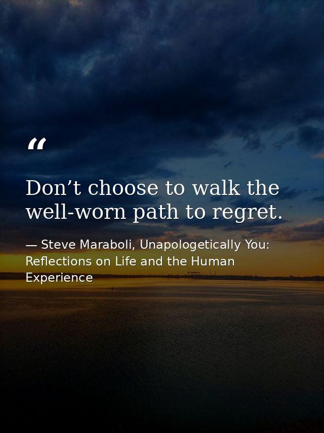 Don’t choose to walk the well-worn path to regret. — Steve Maraboli, Unapologetically You: Reflections on Life and the Human Experience
