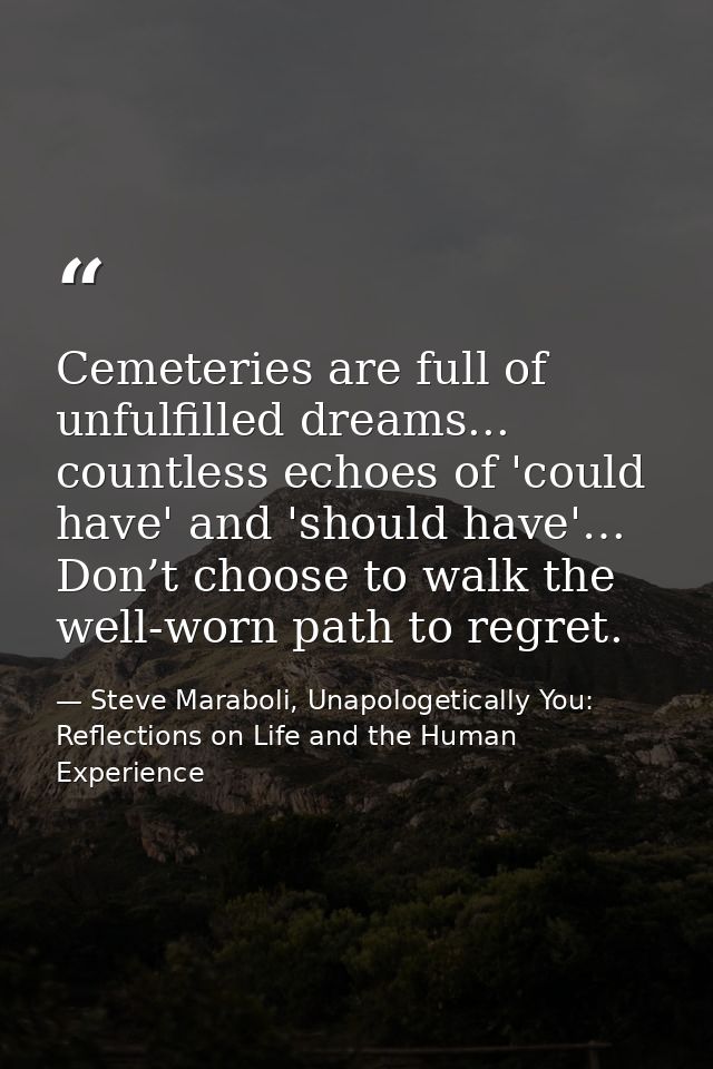 Cemeteries are full of unfulfilled dreams... countless echoes of 'could have' and 'should have'… Don’t choose to walk th — Steve Maraboli, Unapologetically You: Reflections on Life and the Human Experience