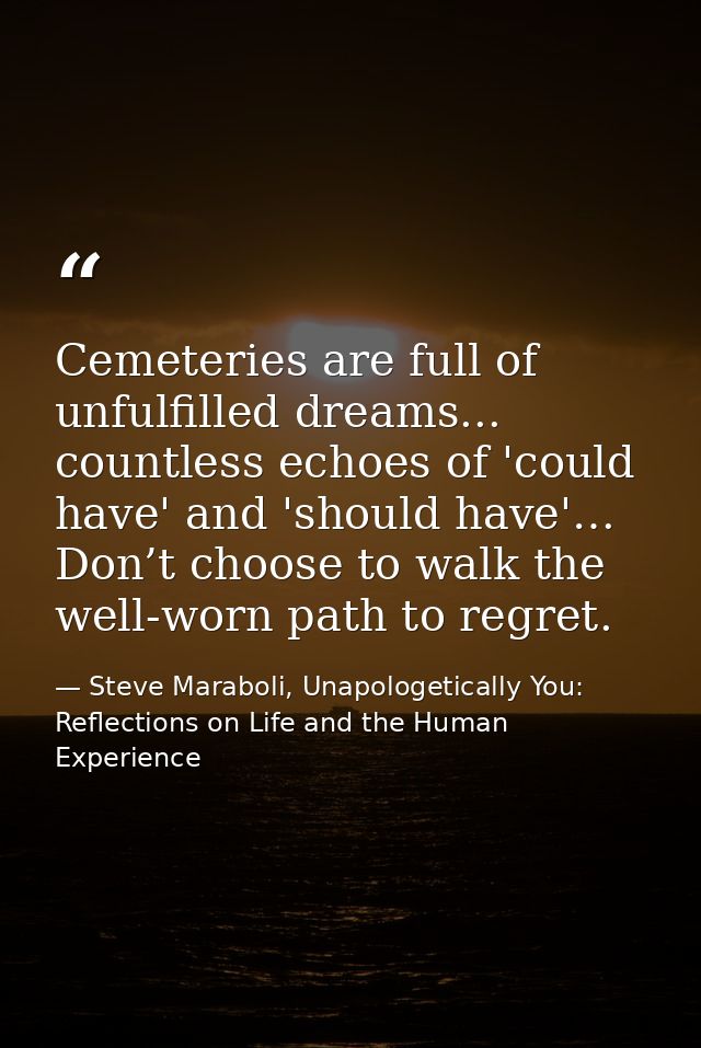 Cemeteries are full of unfulfilled dreams... countless echoes of 'could have' and 'should have'… Don’t choose to walk th — Steve Maraboli, Unapologetically You: Reflections on Life and the Human Experience