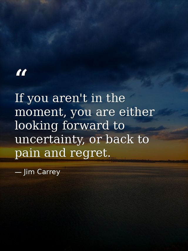 If you aren't in the moment, you are either looking forward to uncertainty, or back to pain and regret. — Jim Carrey