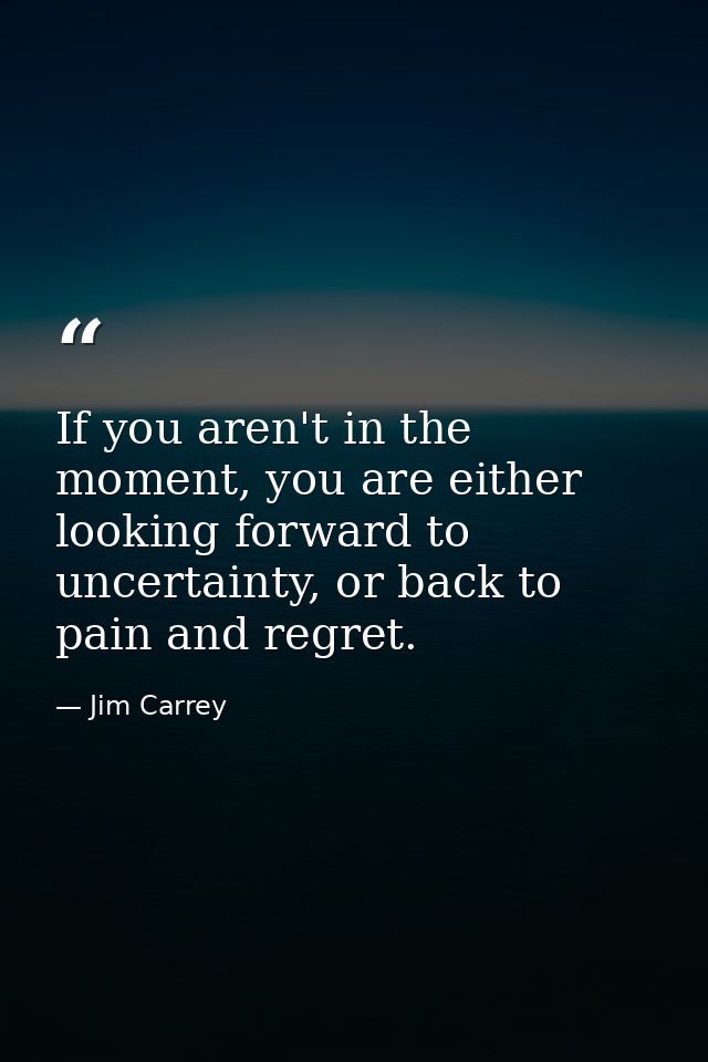 If you aren't in the moment, you are either looking forward to uncertainty, or back to pain and regret. — Jim Carrey
