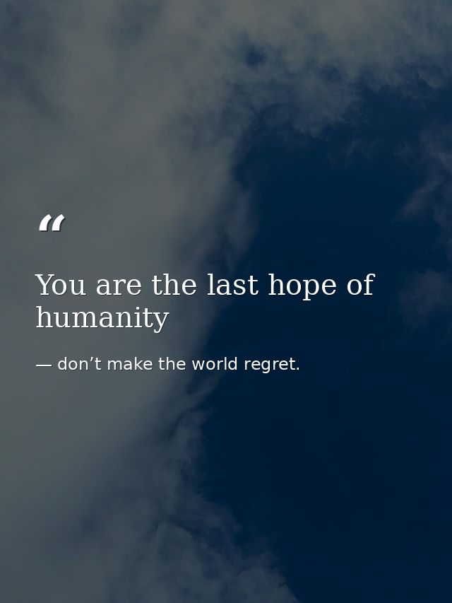 You are the last hope of humanity — don’t make the world regret.