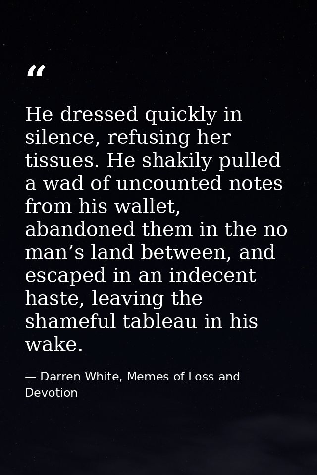He dressed quickly in silence, refusing her tissues. He shakily pulled a wad of uncounted notes from his wallet, abandon — Darren White, Memes of Loss and Devotion