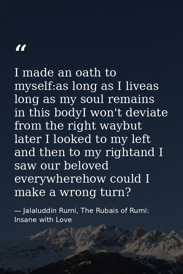 I made an oath to myself:as long as I liveas long as my soul remains in this bodyI won't deviate from the right waybut l — Jalaluddin Rumi, The Rubais of Rumi: Insane with Love