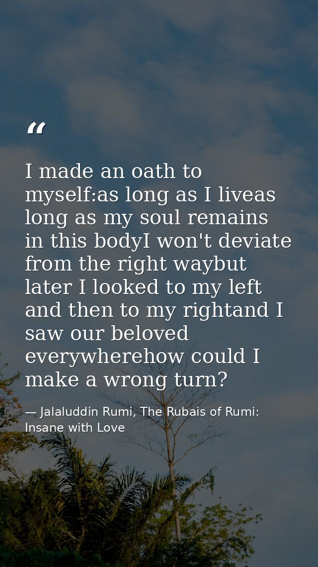 I made an oath to myself:as long as I liveas long as my soul remains in this bodyI won't deviate from the right waybut l — Jalaluddin Rumi, The Rubais of Rumi: Insane with Love