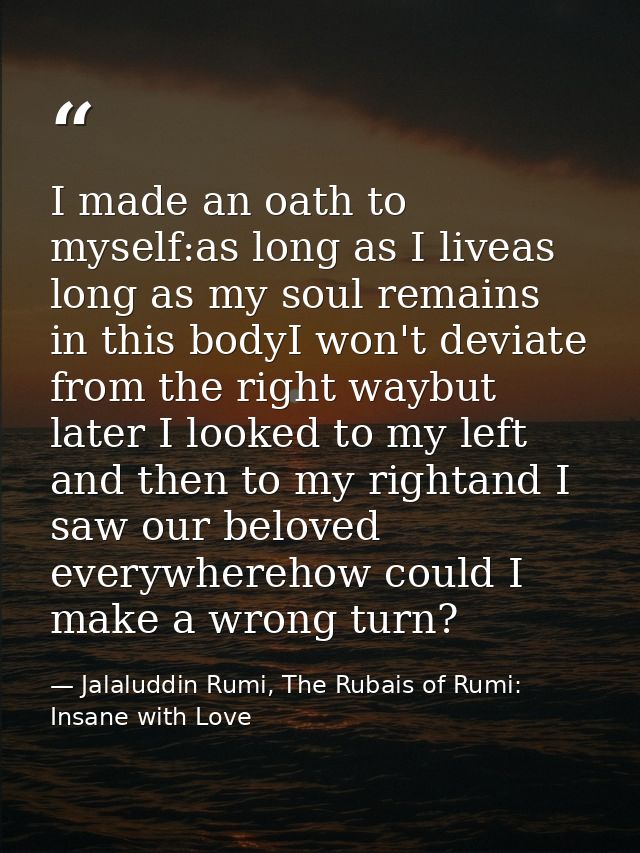 I made an oath to myself:as long as I liveas long as my soul remains in this bodyI won't deviate from the right waybut l — Jalaluddin Rumi, The Rubais of Rumi: Insane with Love