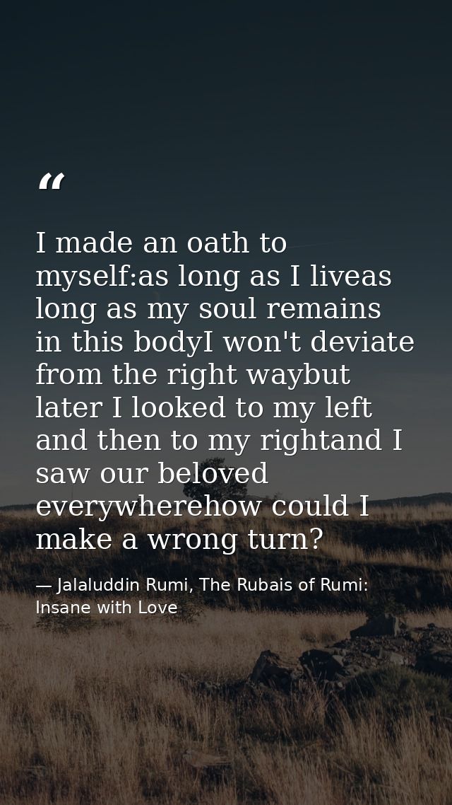 I made an oath to myself:as long as I liveas long as my soul remains in this bodyI won't deviate from the right waybut l — Jalaluddin Rumi, The Rubais of Rumi: Insane with Love