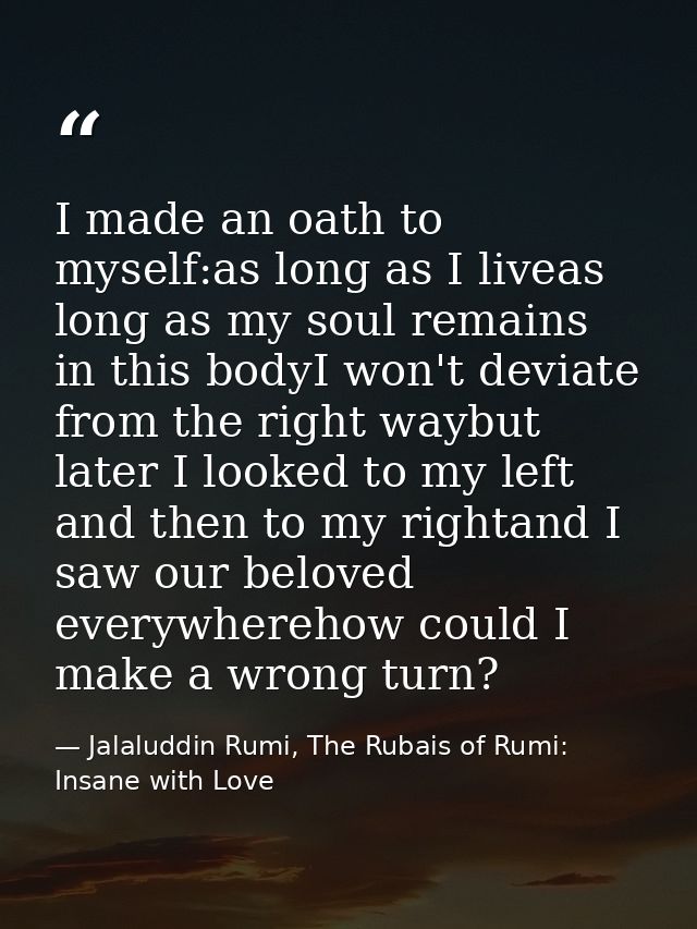 I made an oath to myself:as long as I liveas long as my soul remains in this bodyI won't deviate from the right waybut l — Jalaluddin Rumi, The Rubais of Rumi: Insane with Love