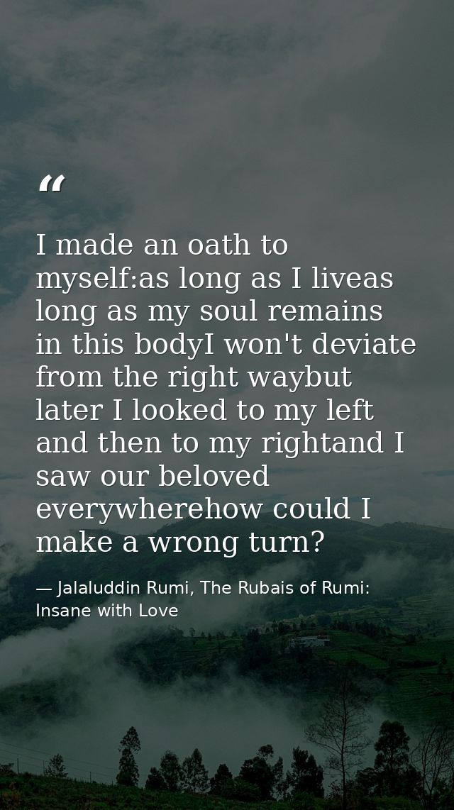 I made an oath to myself:as long as I liveas long as my soul remains in this bodyI won't deviate from the right waybut l — Jalaluddin Rumi, The Rubais of Rumi: Insane with Love