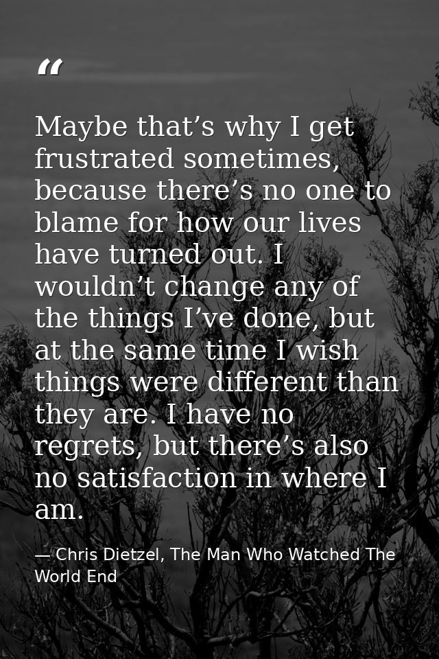 Maybe that’s why I get frustrated sometimes, because there’s no one to blame for how our lives have turned out. I wouldn — Chris Dietzel, The Man Who Watched The World End