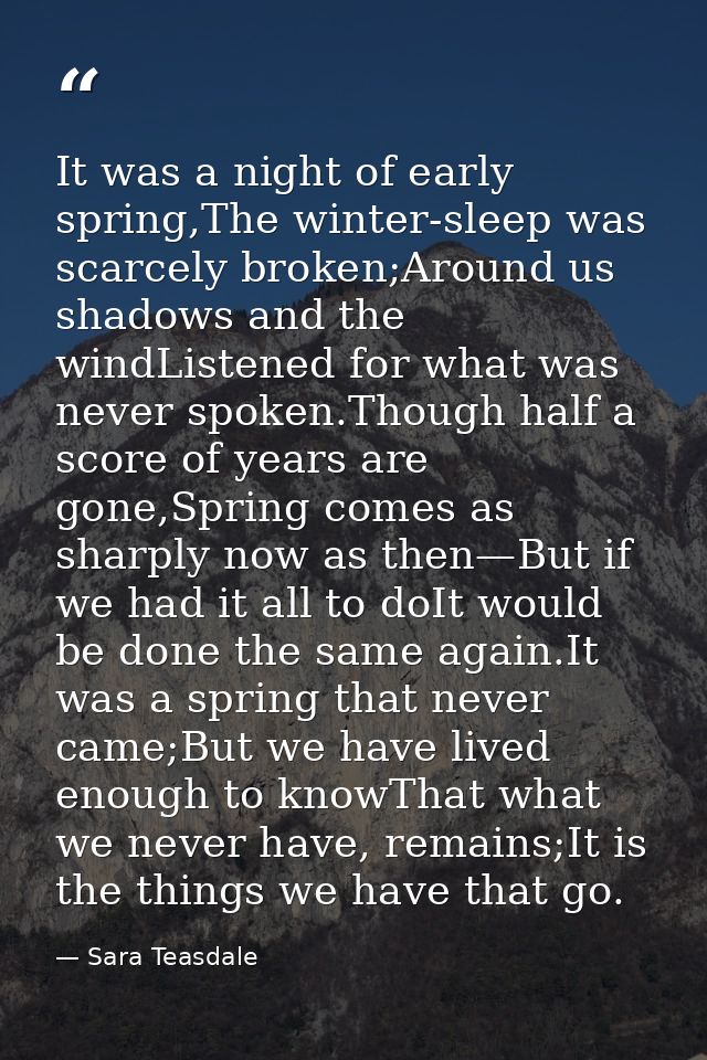 It was a night of early spring,The winter-sleep was scarcely broken;Around us shadows and the windListened for what was  — Sara Teasdale