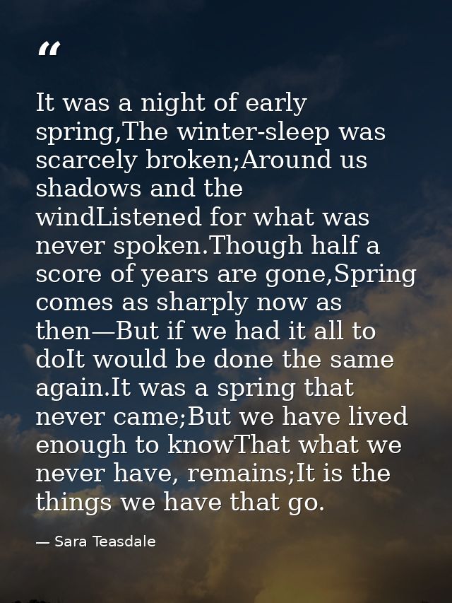 It was a night of early spring,The winter-sleep was scarcely broken;Around us shadows and the windListened for what was  — Sara Teasdale