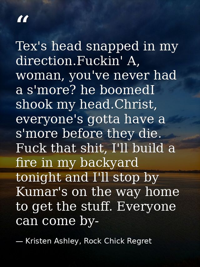 Tex's head snapped in my direction.Fuckin' A, woman, you've never had a s'more? he boomedI shook my head.Christ, everyon — Kristen Ashley, Rock Chick Regret