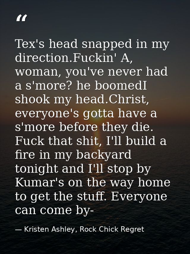 Tex's head snapped in my direction.Fuckin' A, woman, you've never had a s'more? he boomedI shook my head.Christ, everyon — Kristen Ashley, Rock Chick Regret