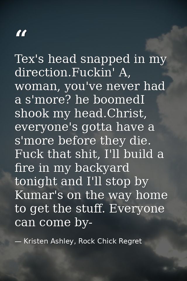 Tex's head snapped in my direction.Fuckin' A, woman, you've never had a s'more? he boomedI shook my head.Christ, everyon — Kristen Ashley, Rock Chick Regret