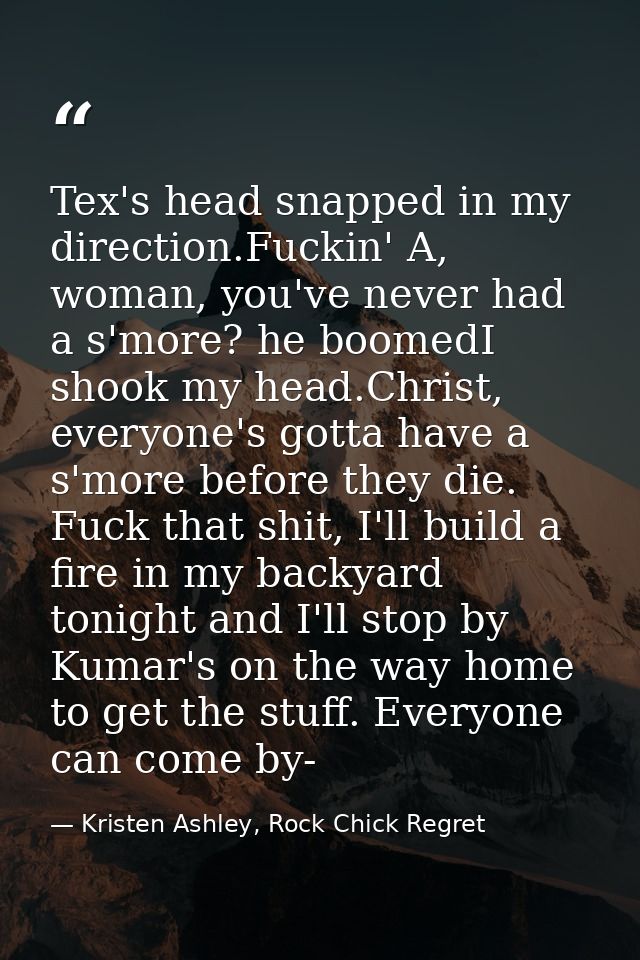 Tex's head snapped in my direction.Fuckin' A, woman, you've never had a s'more? he boomedI shook my head.Christ, everyon — Kristen Ashley, Rock Chick Regret