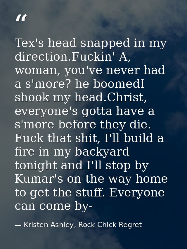 Tex's head snapped in my direction.Fuckin' A, woman, you've never had a s'more? he boomedI shook my head.Christ, everyon — Kristen Ashley, Rock Chick Regret