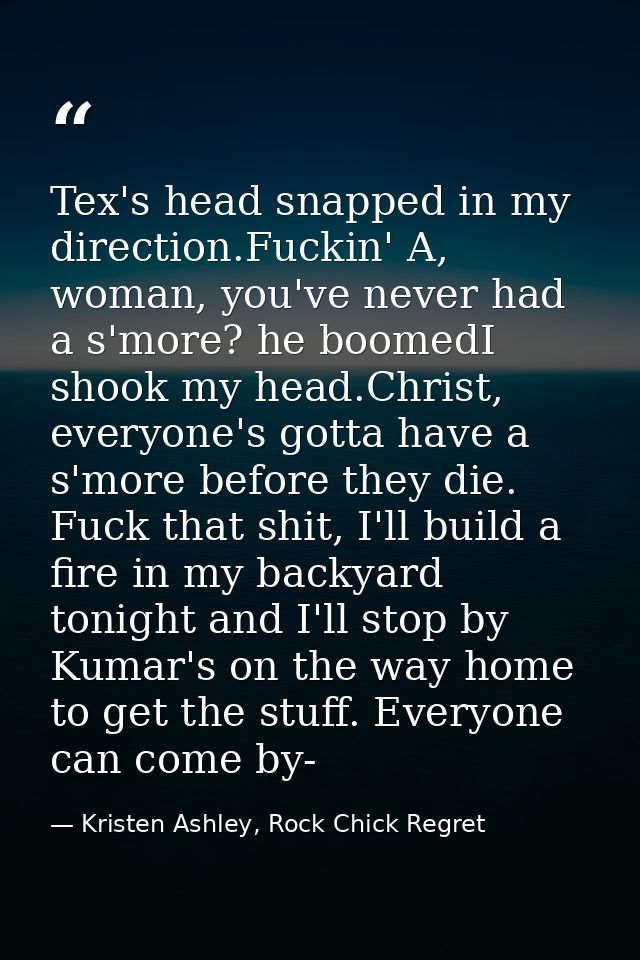 Tex's head snapped in my direction.Fuckin' A, woman, you've never had a s'more? he boomedI shook my head.Christ, everyon — Kristen Ashley, Rock Chick Regret