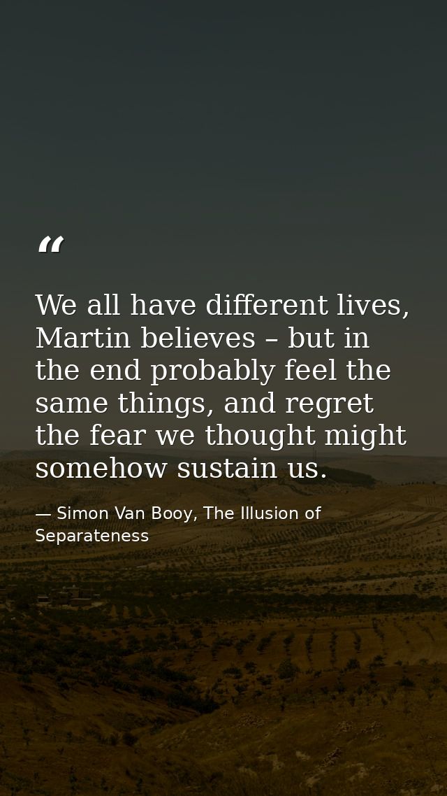 We all have different lives, Martin believes – but in the end probably feel the same things, and regret the fear we thou — Simon Van Booy, The Illusion of Separateness
