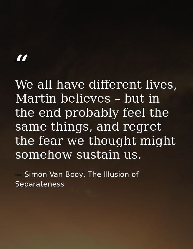 We all have different lives, Martin believes – but in the end probably feel the same things, and regret the fear we thou — Simon Van Booy, The Illusion of Separateness