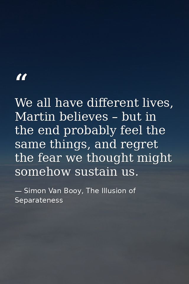 We all have different lives, Martin believes – but in the end probably feel the same things, and regret the fear we thou — Simon Van Booy, The Illusion of Separateness