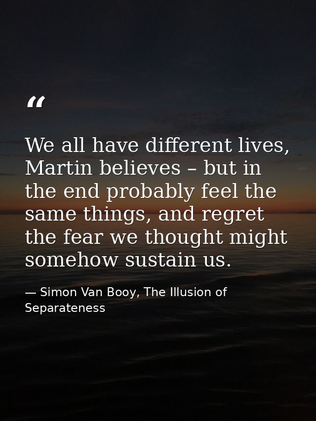 We all have different lives, Martin believes – but in the end probably feel the same things, and regret the fear we thou — Simon Van Booy, The Illusion of Separateness