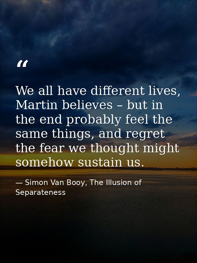 We all have different lives, Martin believes – but in the end probably feel the same things, and regret the fear we thou — Simon Van Booy, The Illusion of Separateness