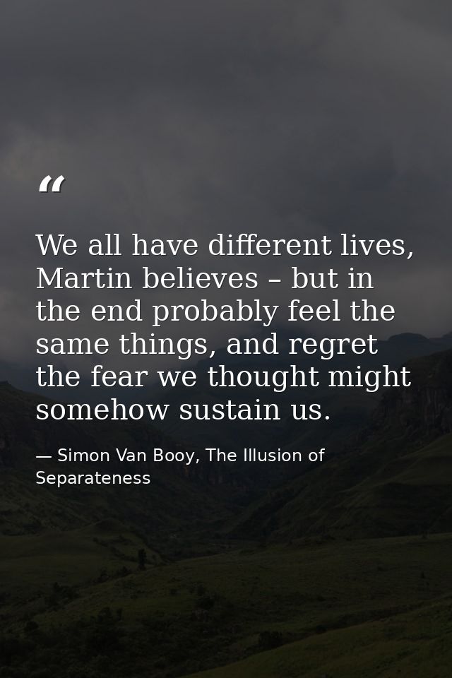 We all have different lives, Martin believes – but in the end probably feel the same things, and regret the fear we thou — Simon Van Booy, The Illusion of Separateness