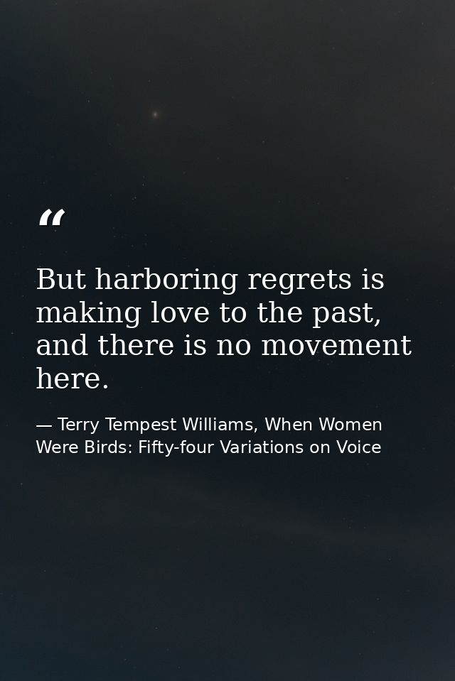 But harboring regrets is making love to the past, and there is no movement here. — Terry Tempest Williams, When Women Were Birds: Fifty-four Variations on Voice