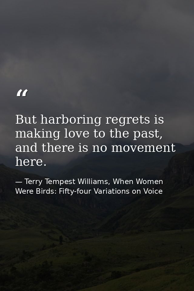 But harboring regrets is making love to the past, and there is no movement here. — Terry Tempest Williams, When Women Were Birds: Fifty-four Variations on Voice
