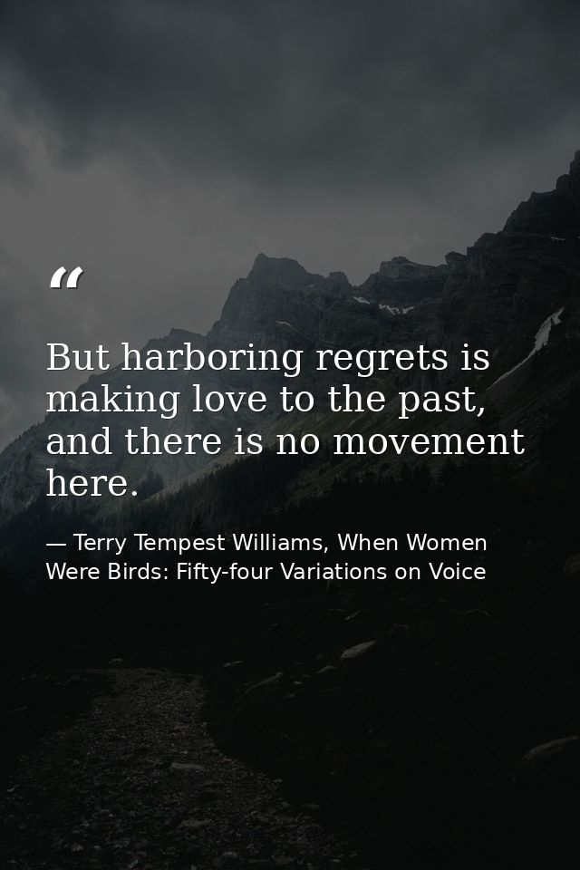But harboring regrets is making love to the past, and there is no movement here. — Terry Tempest Williams, When Women Were Birds: Fifty-four Variations on Voice