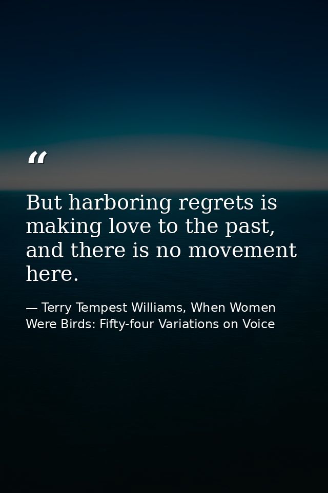 But harboring regrets is making love to the past, and there is no movement here. — Terry Tempest Williams, When Women Were Birds: Fifty-four Variations on Voice