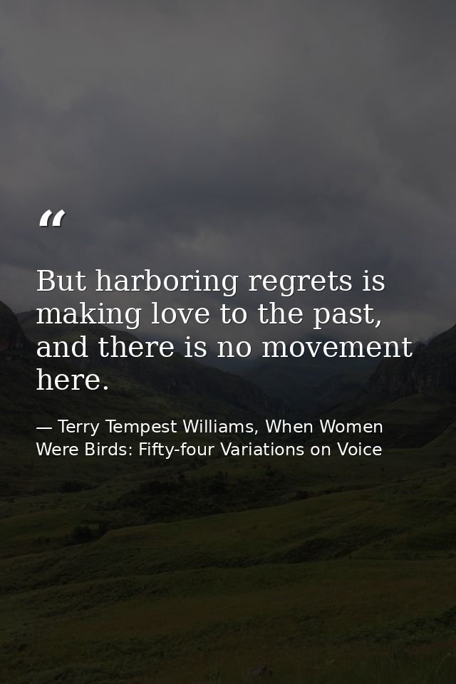 But harboring regrets is making love to the past, and there is no movement here. — Terry Tempest Williams, When Women Were Birds: Fifty-four Variations on Voice