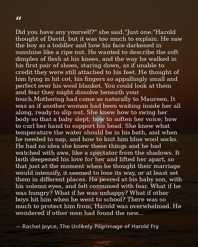Did you have any yourself?" she said."Just one."Harold thought of David, but it was too much to explain. He saw the boy  — Rachel Joyce, The Unlikely Pilgrimage of Harold Fry