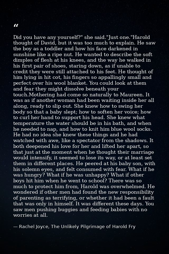 Did you have any yourself?" she said."Just one."Harold thought of David, but it was too much to explain. He saw the boy  — Rachel Joyce, The Unlikely Pilgrimage of Harold Fry