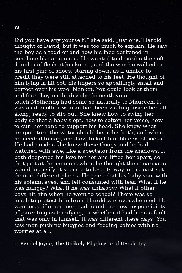 Did you have any yourself?" she said."Just one."Harold thought of David, but it was too much to explain. He saw the boy  — Rachel Joyce, The Unlikely Pilgrimage of Harold Fry