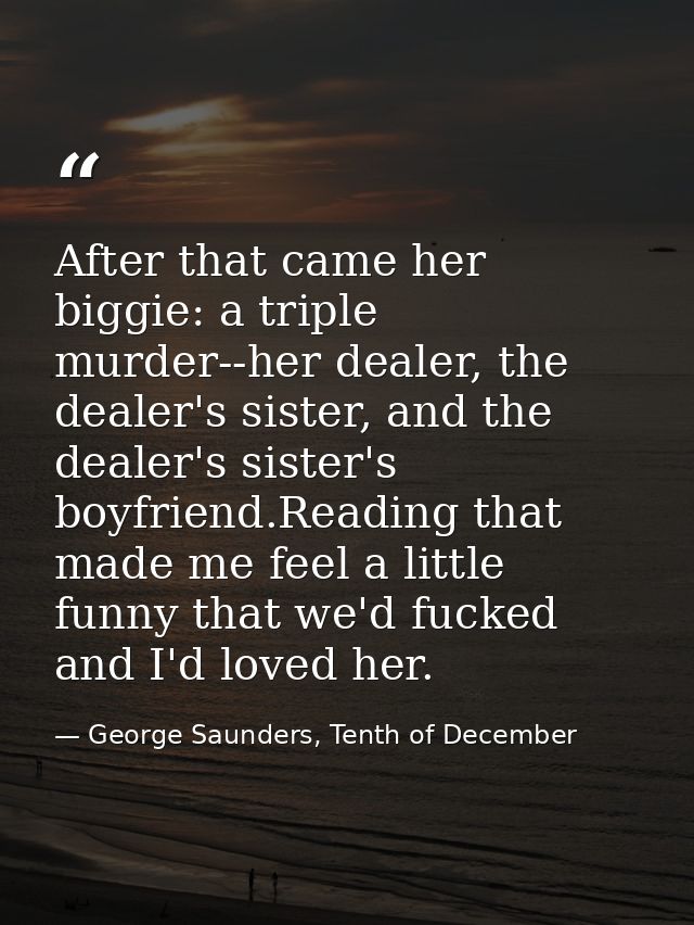 After that came her biggie: a triple murder--her dealer, the dealer's sister, and the dealer's sister's boyfriend.Readin — George Saunders, Tenth of December