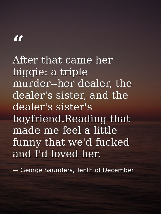 After that came her biggie: a triple murder--her dealer, the dealer's sister, and the dealer's sister's boyfriend.Readin — George Saunders, Tenth of December