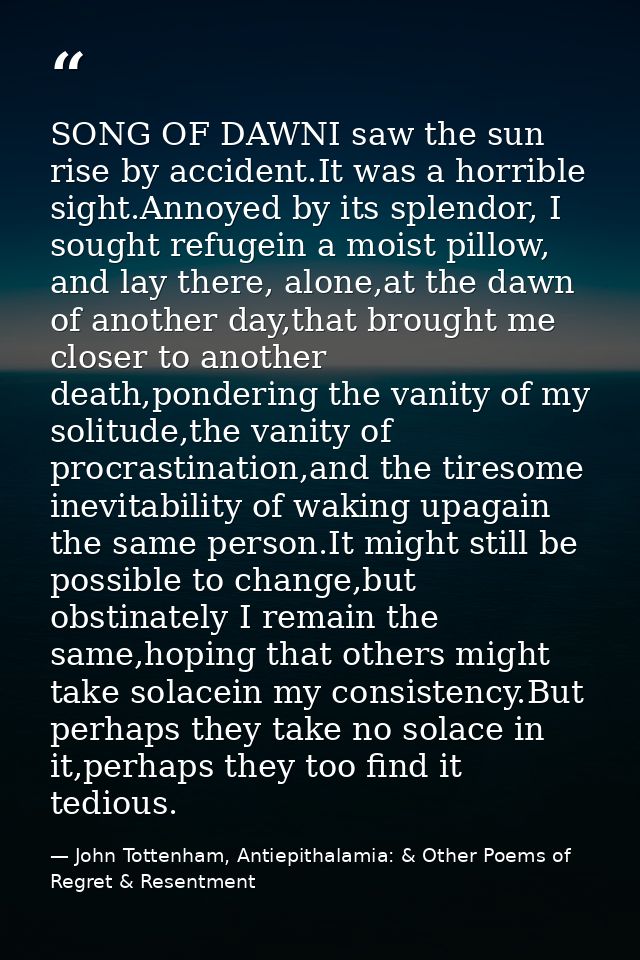SONG OF DAWNI saw the sun rise by accident.It was a horrible sight.Annoyed by its splendor, I sought refugein a moist pi — John Tottenham, Antiepithalamia: & Other Poems of Regret & Resentment