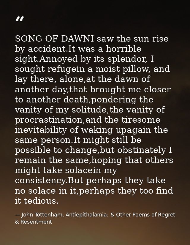 SONG OF DAWNI saw the sun rise by accident.It was a horrible sight.Annoyed by its splendor, I sought refugein a moist pi — John Tottenham, Antiepithalamia: & Other Poems of Regret & Resentment