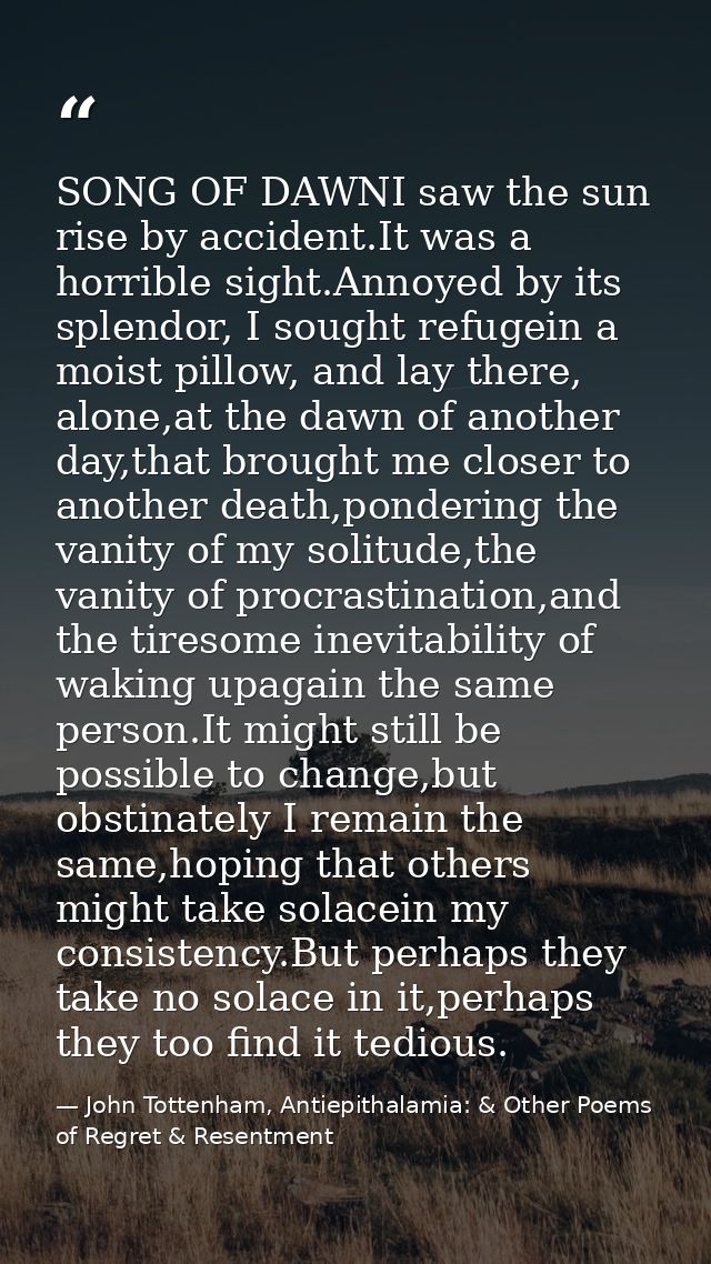SONG OF DAWNI saw the sun rise by accident.It was a horrible sight.Annoyed by its splendor, I sought refugein a moist pi — John Tottenham, Antiepithalamia: & Other Poems of Regret & Resentment