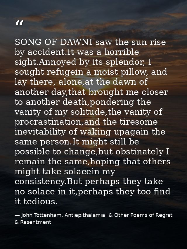 SONG OF DAWNI saw the sun rise by accident.It was a horrible sight.Annoyed by its splendor, I sought refugein a moist pi — John Tottenham, Antiepithalamia: & Other Poems of Regret & Resentment