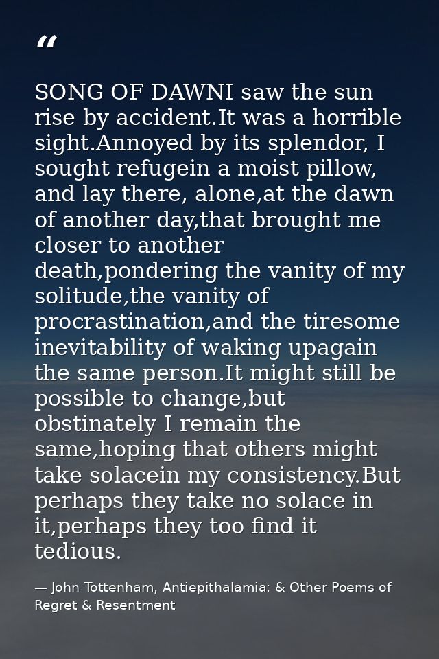 SONG OF DAWNI saw the sun rise by accident.It was a horrible sight.Annoyed by its splendor, I sought refugein a moist pi — John Tottenham, Antiepithalamia: & Other Poems of Regret & Resentment