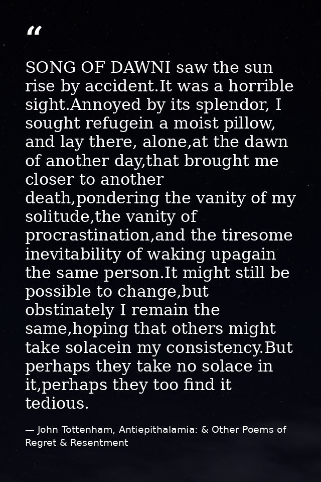 SONG OF DAWNI saw the sun rise by accident.It was a horrible sight.Annoyed by its splendor, I sought refugein a moist pi — John Tottenham, Antiepithalamia: & Other Poems of Regret & Resentment