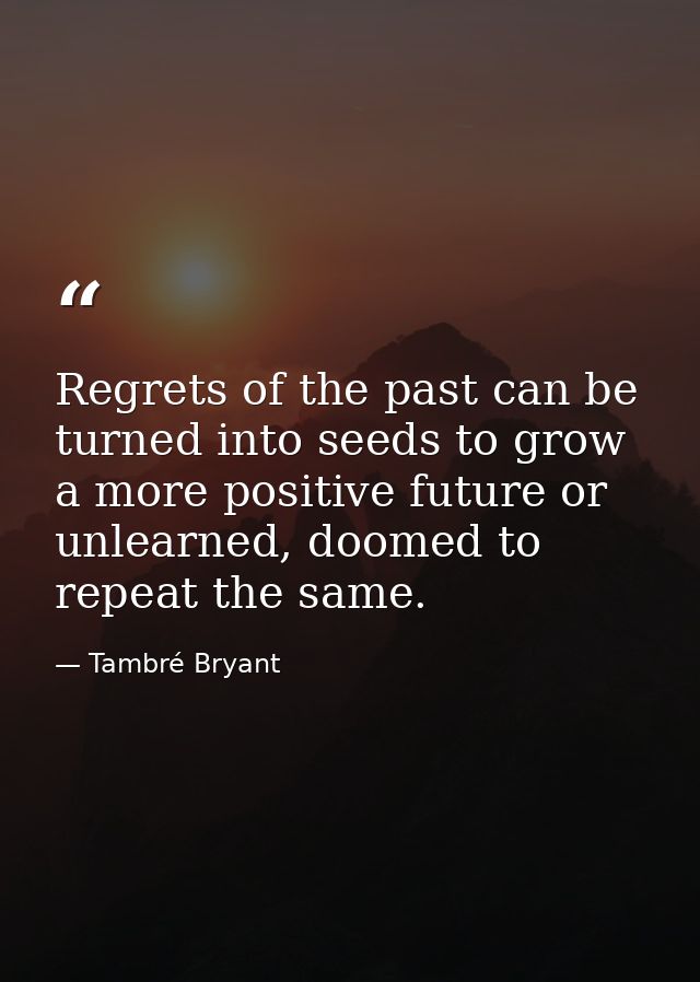 Regrets of the past can be turned into seeds to grow a more positive future or unlearned, doomed to repeat the same. — Tambré Bryant