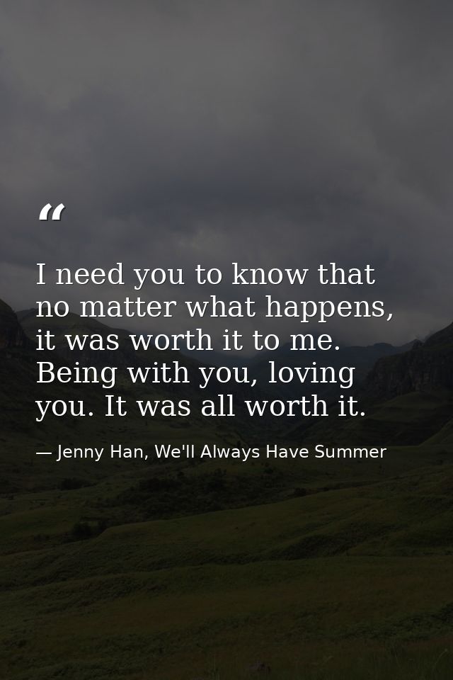 I need you to know that no matter what happens, it was worth it to me. Being with you, loving you. It was all worth it. — Jenny Han, We'll Always Have Summer