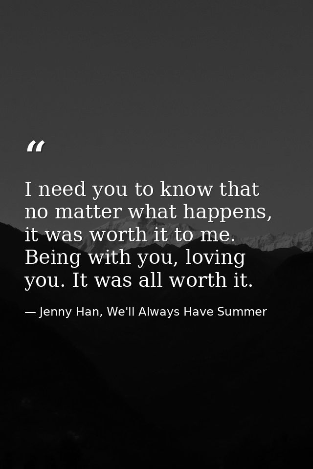 I need you to know that no matter what happens, it was worth it to me. Being with you, loving you. It was all worth it. — Jenny Han, We'll Always Have Summer