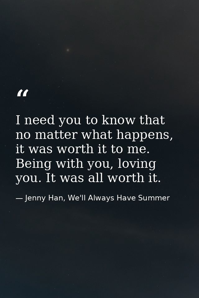 I need you to know that no matter what happens, it was worth it to me. Being with you, loving you. It was all worth it. — Jenny Han, We'll Always Have Summer