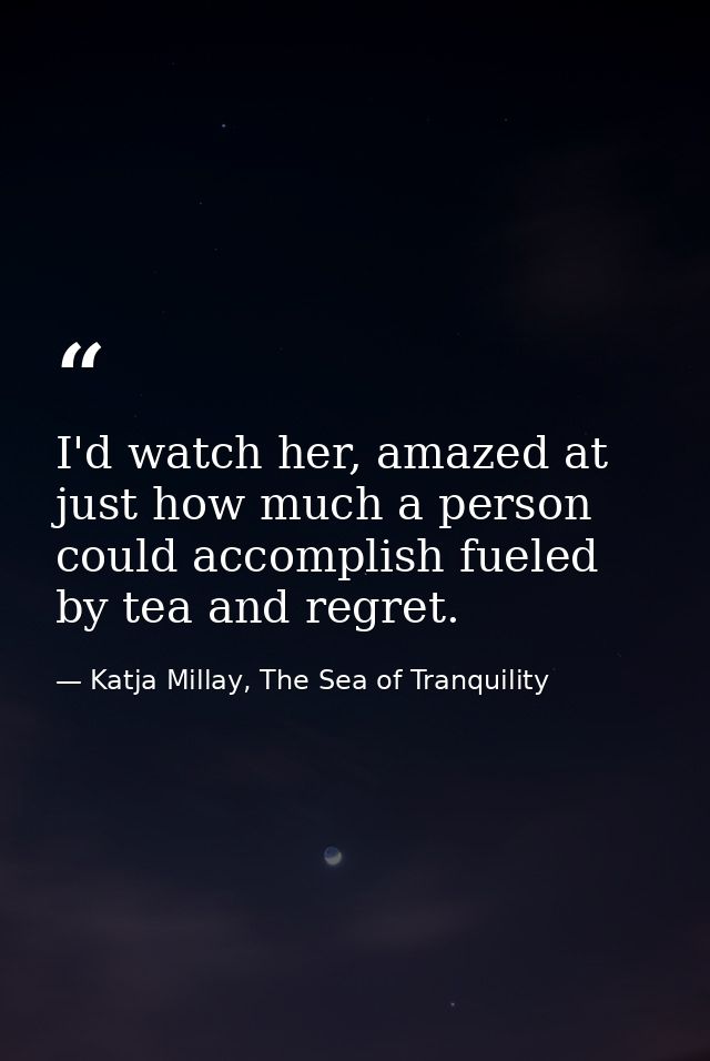 I'd watch her, amazed at just how much a person could accomplish fueled by tea and regret. — Katja Millay, The Sea of Tranquility
