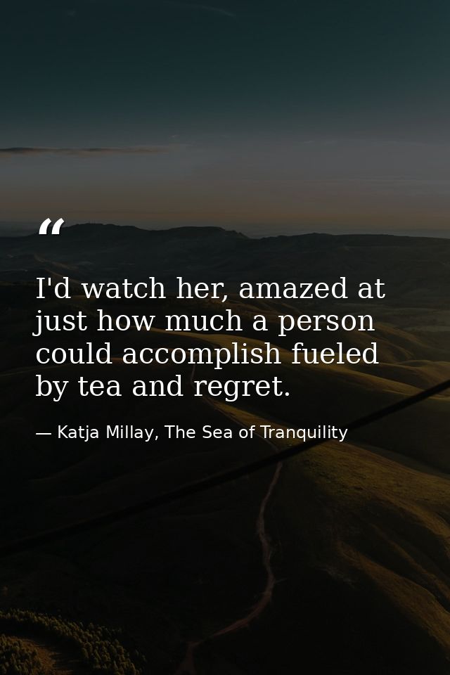 I'd watch her, amazed at just how much a person could accomplish fueled by tea and regret. — Katja Millay, The Sea of Tranquility